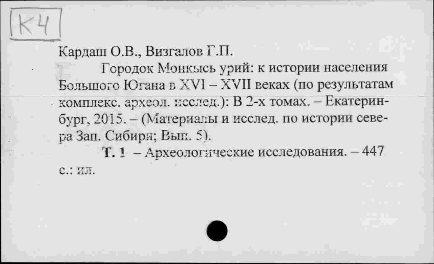 ﻿и
Кардаш О.В., Визгалов Г.П.
Городок Монкысь урий: к истории населения Большого Югана в XVI - XVII веках (по результатам комплекс, археол. исслед.): В 2-х томах. — Екатеринбург. 2015. - (Материалы и исслед. по истории севера Зап. Сибири; Выл. 5).
T. 1 - Археологические исследования. - 447 с.: ил.